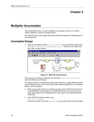 Xilinx System Generator v2.1



                                                                                           Chapter 5



Multiplier Accumulator
                    This tutorial shows how to create a multiplier/accumulator and use it as a block
                    within a FIR ﬁlter created out of Xilinx blocks.
                    You will start with an incomplete Simulink model and complete it by ﬁnishing one of
                    the model sheets.

Incomplete Design
                    1.   Open the incomplete model mac_fir_tutorial.You will ﬁnd this model in the
                         $MATLABtoolboxxilinxexamplesmac_fir directory. Four sheets will
                         open, plus a scope window.




                                            Figure 5-1 MAC FIR Tutorial Screen

                    The inputs to the model are deﬁned in the Simulink Signal From Workspace
                    (from the DSP Sources Blockset).
                    You will see there are two FIR ﬁlters in this model. The ﬁrst is a single Xilinx block that
                    uses the Xilinx FIR core. The second is MAC-based FIR assembled from several Xilinx
                    blocks, and is incomplete.
                    2.   When you open the model, you will also see that a set of coefﬁcients has been set
                         (in the MATLAB console window). In MATLAB M-Code, you can convolve the
                         input signal (shown on the Simulink sheet as the input to the model) with these
                         coefﬁcients.
                    3.   In the MATLAB console window, type:
                         conv([1 2 3],coef)
                         and note the results. Note that coef(4)=0, so you could really create this design




32                                                                                 Xilinx Development System
 