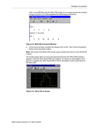 Multiplier Accumulator


                          with a 3-tap FIR ﬁlter, but the MAC FIR design we are using assumes the number
                          of taps is a power of 2. This simpliﬁes the addressing of memories.




                     Figure 5-2 MATLAB Command Window
                     4.   At the top-level sheet, simulate the design (click on the “Start/Pause Simulation”
                          button in the Simulink toolbar).
                     Note: The result of the Xilinx FIR (on the scope) matches the answer in the MATLAB
                     console.
                     The results appear after several cycles (period 4) because the Xilinx FIR contains a
                     pipeline. Since the MAC-based FIR is incomplete, its results are meaningless. Your
                     goal is to complete the MAC-based FIR so that its simulation results match those of
                     the Xilinx FIR.




                     Figure 5-3 Xilinx FIR on Scope




Xilinx System Generator v2.1 Basic Tutorial
 