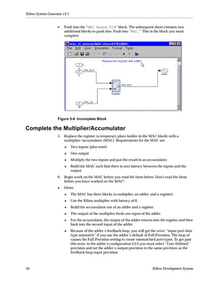 Xilinx System Generator v2.1


                    •    Push into the “MAC Based FIR” block. The subsequent sheet contains two
                         additional blocks to push into. Push into “MAC.” This is the block you must
                         complete.




                    Figure 5-4 Incomplete Block

Complete the Multiplier/Accumulator
                    5.   Replace the register (a temporary place-holder in the MAC block) with a
                         multiplier/accumulator (MAC). Requirements for the MAC are:
                         ♦     Two inputs (plus reset)
                         ♦     One output
                         ♦     Multiply the two inputs and put the result in an accumulator
                         ♦     Build the MAC such that there is zero latency between the inputs and the
                               output
                    6.   Begin work on the MAC before you read the hints below. Don’t read the hints
                         before you have worked on the MAC!
                    •    Hints:
                         ♦     The MAC has three blocks (a multiplier, an adder, and a register).
                         ♦     Use the Xilinx multiplier with latency of 0.
                         ♦     Build the accumulator out of an adder and a register.
                         ♦     The output of the multiplier feeds one input of the adder.
                         ♦     For the accumulator, the output of the adder returns into the register and then
                               back into the second input of the adder.
                         ♦     Because of the adder’s feedback loop, you will get the error: “input port data
                               type mismatch” if you use the adder’s default of Full Precision. The loop of
                               causes the Full Precision setting to create mismatched port types. To get past
                               this error, in the adder’s conﬁguration GUI you must select “User-Deﬁned”
                               precision and set the adder’s output precision to the same precision as the
                               feedback loop input precision.



34                                                                                 Xilinx Development System
 