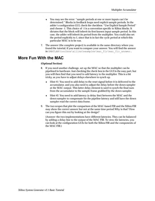 Multiplier Accumulator


                          ♦   You may see the error: “sample periods at one or more inputs can’t be
                              determined.” Blocks in feedback loops need explicit sample periods. In the
                              adder’s conﬁguration GUI, check the checkbox: “Use Explicit Sample Period”
                              and choose -1. This choice of -1 is a convention speciﬁc to Xilinx blocks. It
                              dictates that the block will inherit its ﬁrst known input sample period. In this
                              case, the adder will inherit its period from the multiplier. You could also set
                              the period explicitly to 1, since that is in fact the cycle period at which this
                              particular MAC is to be run.
                     7.   The answer (the complete project) is available in the same directory where you
                          found the tutorial, if you want to compare your answer. You will ﬁnd the answer
                          in $MATLABtoolboxxilinxexamplesmac_firmac_fir_answer.

More Fun With the MAC
                     (Optional Section)
                     8.   If you need another challenge, set up the MAC so that the multiplier can be
                          pipelined in hardware. Just checking the check-box in the GUI is the easy part, but
                          you will then ﬁnd that you need to add latency to the multiplier. This is a bit
                          tricky, as you have to adjust delays elsewhere to synch up.
                          ♦   Hint #1: You need to add delay to the reset signal before it is delivered to the
                              accumulator, and you also need to adjust the delay before the down sampler
                              at the MAC output. This latter delay element is used to synch the ﬁnal sum
                              from the accumulator to the sample frame grabbed by the down sampler.
                          ♦   Hint #2: You need to add latency (a delay line) between the MAC and the
                              down sampler to compensate for the pipeline latency and still have the down
                              sampler read the correct data frame.
                     9.   The two scopes that plot the comparison of the MAC-based FIR and the Xilinx FIR
                          may show the correct answer but not at the same time period.Why is that? How
                          can you ﬁgure this out by looking at the design?
                          (Answer: the two implementations have different latencies. They can be balanced
                          by adding a delay line to the output of the MAC FIR. To view the latencies, you
                          can look at the conﬁguration GUIs for both the Xilinx FIR and the components of
                          the MAC FIR.)




Xilinx System Generator v2.1 Basic Tutorial
 