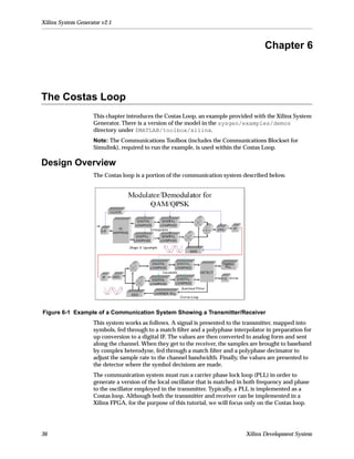 Xilinx System Generator v2.1



                                                                                        Chapter 6



The Costas Loop
                    This chapter introduces the Costas Loop, an example provided with the Xilinx System
                    Generator. There is a version of the model in the sysgen/examples/demos
                    directory under $MATLAB/toolbox/xilinx.
                    Note: The Communications Toolbox (includes the Communications Blockset for
                    Simulink), required to run the example, is used within the Costas Loop.

Design Overview
                    The Costas loop is a portion of the communication system described below.




Figure 6-1 Example of a Communication System Showing a Transmitter/Receiver
                    This system works as follows. A signal is presented to the transmitter, mapped into
                    symbols, fed through to a match ﬁlter and a polyphase interpolator in preparation for
                    up conversion to a digital IF. The values are then converted to analog form and sent
                    along the channel. When they get to the receiver, the samples are brought to baseband
                    by complex heterodyne, fed through a match ﬁlter and a polyphase decimator to
                    adjust the sample rate to the channel bandwidth. Finally, the values are presented to
                    the detector where the symbol decisions are made.
                    The communication system must run a carrier phase lock loop (PLL) in order to
                    generate a version of the local oscillator that is matched in both frequency and phase
                    to the oscillator employed in the transmitter. Typically, a PLL is implemented as a
                    Costas loop. Although both the transmitter and receiver can be implemented in a
                    Xilinx FPGA, for the purpose of this tutorial, we will focus only on the Costas loop.




36                                                                              Xilinx Development System
 
