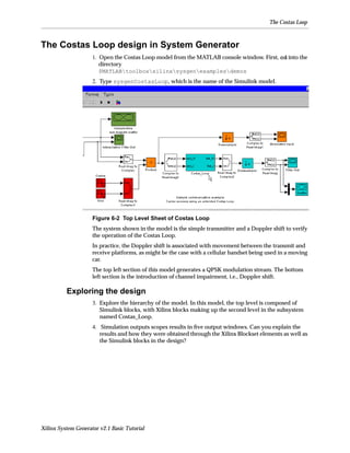 The Costas Loop



The Costas Loop design in System Generator
                     1. Open the Costas Loop model from the MATLAB console window. First, cd into the
                        directory
                        $MATLABtoolboxxilinxsysgenexamplesdemos
                     2. Type sysgenCostasLoop, which is the name of the Simulink model.




                     Figure 6-2 Top Level Sheet of Costas Loop
                     The system shown in the model is the simple transmitter and a Doppler shift to verify
                     the operation of the Costas Loop.
                     In practice, the Doppler shift is associated with movement between the transmit and
                     receive platforms, as might be the case with a cellular handset being used in a moving
                     car.
                     The top left section of this model generates a QPSK modulation stream. The bottom
                     left section is the introduction of channel impairment, i.e., Doppler shift.

          Exploring the design
                     3. Explore the hierarchy of the model. In this model, the top level is composed of
                        Simulink blocks, with Xilinx blocks making up the second level in the subsystem
                        named Costas_Loop.
                     4. Simulation outputs scopes results in ﬁve output windows. Can you explain the
                        results and how they were obtained through the Xilinx Blockset elements as well as
                        the Simulink blocks in the design?




Xilinx System Generator v2.1 Basic Tutorial
 
