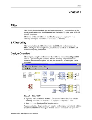 Filter



                                                                                         Chapter 7



Filter
                     This tutorial demonstrates the effects of applying a ﬁlter to a random signal. It also
                     shows how to set up your Simulink model and coefﬁcients by using some MATLAB
                     console commands.
                     The model for this tutorial can be found in the sysgen/examples/filter
                     directory under your $MATLAB/toolbox/xilinx directory.

SPTool Utility
                     This tutorial utilizes the SPTool interactive GUI. SPTool is available only with
                     MATLAB’s Signal Processing Toolbox, a collection of tools built on the MATLAB
                     numeric computing environment.

Design Overview
                     The design is a complex random source that is ﬁltered and run into a 16-point FFT
                     used as a spectral analyzer, where the different frequency components can be
                     observed. The unﬁltered signal is also run into another FFT so the outputs can be
                     compared.




                     Figure 7-1 Filter ‘ﬁltfft’
                     5. Open the Filter model from the MATLAB console window. First, “cd” into the
                        directory $MATLABtoolboxxilinxsysgenexamplesfilter.
                     6. Type filtfft, the name of the Simulink model.
                     You can see that the design consists of a complex random signal source that is fed into
                     two identical FIR ﬁlters, the outputs of which are used as inputs to a 16-point FFT


Xilinx System Generator v2.1 Basic Tutorial
 