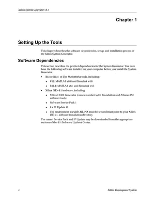 Xilinx System Generator v2.1



                                                                                       Chapter 1



Setting Up the Tools
                    This chapter describes the software dependencies, setup, and installation process of
                    the Xilinx System Generator.

Software Dependencies
                    This section describes the product dependencies for the System Generator. You must
                    have the following software installed on your computer before you install the System
                    Generator.
                    •   R12 or R12.1 of The MathWorks tools, including:
                        ♦      R12: MATLAB v6.0 and Simulink v4.0
                        ♦      R12.1: MATLAB v6.1 and Simulink v4.1
                    •   Xilinx ISE v4.1i software, including
                        ♦      Xilinx CORE Generator (comes standard with Foundation and Alliance ISE
                               software tools)
                        ♦      Software Service Pack 1
                        ♦      4.x IP Update #1
                        ♦      The environment variable XILINX must be set and must point to your Xilinx
                               ISE 4.1i software installation directory.
                    The correct Service Pack and IP Update may be downloaded from the appropriate
                    sections of the 4.1i Software Updates Center:




4                                                                               Xilinx Development System
 