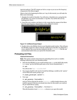 Xilinx System Generator v2.1


                    (spectral analyzer). The FFT outputs are fed to a scope so you can see the frequency
                    components of the ﬁltered signal.
                    Observe that in the beginning the ﬁlters are 1-tap. In this tutorial, you will make the
                    ﬁlters more interesting.
                    7. Simulate the model in Simulink. You will notice a Simulink error, saying that the
                      DA FIR ﬁlter core cannot accommodate a 1-tap ﬁlter. You will ﬁx this error by
                      building better ﬁlters.
                    8. Cancel the error window, and observe in the scopes that the outputs of the ﬁlters
                      have the same frequency characteristics as the unﬁltered versions.




                    Figure 7-2 Unﬁltered Scope Output
                    9. Double-click on the FIR ﬁlter block in your Simulink model window. This will open
                      the FIR Filter mask GUI. Observe that the coefﬁcients for this ﬁlter are deﬁned by a
                      vector called h. This vector has been deﬁned in the ﬁle filtInit.m. The ﬁle was
                      automatically loaded when you opened the Simulink model.

          Preloading init Files
                    (Optional Information)
                    Note: This section contains instructions for preloading items (such as variables
                    deﬁning coefﬁcients) into your Simulink models.
                    •   Select the ﬁrst FIR ﬁlter in your model and then type gcb in the MATLAB console.
                        (gcb means “get the full block path name of the current Simulink block.”)
                        >> gcb
                        You will see that “ans = filtfft/FIR”
                    •   You can get a handle to the top-level model by deﬁning a variable as the “parent.”
                        At the MATLAB console prompt, type
                        >> p=get_param(gcb,’parent’);
                    •   Now type
                        >> get_param(p,’PreloadFcn’)
                        and you will see that the M-code ﬁle filtInit.m will be loaded whenever the
                        model is opened. If this has not already been done for this model, you could set
                        the pre-loaded ﬁle by typing
                        >> set_param(p,’PreloadFcn’,’filtInit’);
                        This tells Simulink to load filtInit.m whenever you open this model.



40                                                                                Xilinx Development System
 