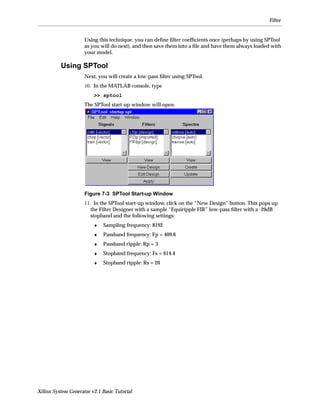 Filter


                     Using this technique, you can deﬁne ﬁlter coefﬁcients once (perhaps by using SPTool
                     as you will do next), and then save them into a ﬁle and have them always loaded with
                     your model.

          Using SPTool
                     Next, you will create a low-pass ﬁlter using SPTool.
                     10. In the MATLAB console, type
                         >> sptool
                     The SPTool start-up window will open.




                     Figure 7-3 SPTool Start-up Window
                     11. In the SPTool start-up window, click on the “New Design” button. This pops up
                        the Filter Designer with a sample “Equiripple FIR” low-pass ﬁlter with a -20dB
                        stopband and the following settings:
                         ♦   Sampling frequency: 8192
                         ♦   Passband frequency: Fp = 409.6
                         ♦   Passband ripple: Rp = 3
                         ♦   Stopband frequency: Fs = 614.4
                         ♦   Stopband ripple: Rs = 20




Xilinx System Generator v2.1 Basic Tutorial
 