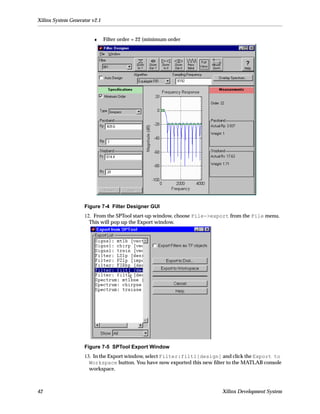 Xilinx System Generator v2.1


                        ♦      Filter order = 22 (minimum order




                    Figure 7-4 Filter Designer GUI
                    12. From the SPTool start-up window, choose File->export from the File menu.
                      This will pop up the Export window.




                    Figure 7-5 SPTool Export Window
                    13. In the Export window, select Filter:filt1[design] and click the Export to
                      Workspace button. You have now exported this new ﬁlter to the MATLAB console
                      workspace.



42                                                                        Xilinx Development System
 