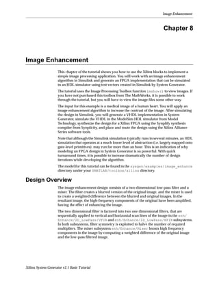 Image Enhancement



                                                                                         Chapter 8



Image Enhancement
                     This chapter of the tutorial shows you how to use the Xilinx blocks to implement a
                     simple image processing application. You will work with an image enhancement
                     algorithm in Simulink and generate an FPGA implementation that can be simulated
                     in an HDL simulator using test vectors created in Simulink by System Generator.
                     The tutorial uses the Image Processing Toolbox function imshow() to view images. If
                     you have not purchased this toolbox from The MathWorks, it is possible to work
                     through the tutorial, but you will have to view the image ﬁles some other way.
                     The input for this example is a medical image of a human heart. You will apply an
                     image enhancement algorithm to increase the contrast of the image. After simulating
                     the design in Simulink, you will generate a VHDL implementation in System
                     Generator, simulate the VHDL in the ModelSim HDL simulator from Model
                     Technology, synthesize the design for a Xilinx FPGA using the Synplify synthesis
                     compiler from Synplicity, and place and route the design using the Xilinx Alliance
                     Series software tools.
                     Note that although the Simulink simulation typically runs in several minutes, an HDL
                     simulation that operates at a much lower level of abstraction (i.e. largely mapped onto
                     gate-level primitives), may run for more than an hour. This is an indication of why
                     modeling an FPGA design in System Generator is so powerful. With quick
                     turnaround times, it is possible to increase dramatically the number of design
                     iterations while developing the algorithm.
                     The model for this tutorial can be found in the sysgen/examples/image_enhance
                     directory under your $MATLAB/toolbox/xilinx directory.

Design Overview
                     The image enhancement design consists of a two-dimensional low-pass ﬁlter and a
                     mixer. The ﬁlter creates a blurred version of the original image, and the mixer is used
                     to create a weighted difference between the blurred and original images. In the
                     resultant image, the high-frequency components of the original have been ampliﬁed,
                     having the effect of enhancing the image.
                     The two dimensional ﬁlter is factored into two one dimensional ﬁlters, that are
                     sequentially applied to vertical and horizontal scan lines of the image in the enh/
                     Enhance/2D_LowPass/VFIR and enh/Enhance/2D_LowPass/HFIR subsystems.
                     In both subsystems, ﬁlter symmetry is exploited to halve the number of required
                     multipliers. The mixer subsystem enh/Enhance/Mixer boosts high frequency
                     components in the image by computing a weighted difference of the original image
                     and the low-pass ﬁltered image.




Xilinx System Generator v2.1 Basic Tutorial
 