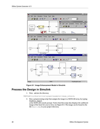 Xilinx System Generator v2.1




                    Figure 8-1 Image Enhancement Model in Simulink

Process the Design in Simulink
                    1.   First, cd into the directory
                $MATLABtoolboxxilinxsysgenexamplesimage_enhance.
                    2.   Run a preprocessing script that assigns the image to a MATLAB array, by typing
                         PreProc_heart
                         at the MATLAB console prompt. Notice that this script also displays the unﬁltered
                         image of the heart for you to view, see Figure 8-2. The image can be found in the
                         ﬁle Heart.bmp in your project directory.




46                                                                              Xilinx Development System
 