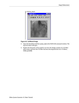 Image Enhancement




                     Figure 8-2 Unﬁltered Image
                     3.   Open the Simulink model by typing enh in the MATLAB command window. The
                          top-level sheet will open.
                     4.   Explore the hierarchy of the model to see how the design consists of a 2-D ﬁlter
                          and a mixer, and how the 2-D ﬁlter has been decomposed into two 1-D ﬁlters,
                          VFIR and HFIR.




Xilinx System Generator v2.1 Basic Tutorial
 