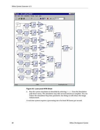 Xilinx System Generator v2.1




                    Figure 8-3 Low-Level HFIR Sheet
                    5.   Run the system simulation in Simulink by selecting Start from the Simulation
                         pull-down menu. The simulation may take several minutes to complete. You can
                         reduce the simulation Stop time parameter, but doing so will reduce the image
                         enhancement.
                    A real-time system requires a processing rate of at least 30 frames per second.




48                                                                               Xilinx Development System
 