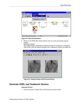 Image Enhancement




                     Figure 8-4 Start the Simulation
                     6.   Return to the MATLAB console window and run a post-processing script by
                          typing
                          PostProc_heart
                          The original image, along with an enhanced image for comparison, will appear
                          side by side. View the enhanced image in the comparison window. See Figure 8-5.




                          Figure 8-5 Original Image and Enhanced Version



Generate VHDL and Testbench Vectors
                     (Optional Section)
                     7.   From the top level, double click on the System Generator token.




Xilinx System Generator v2.1 Basic Tutorial
 