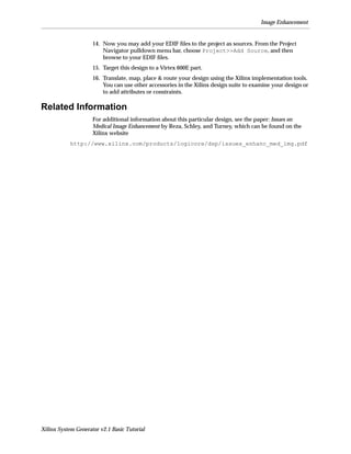 Image Enhancement


                     14. Now you may add your EDIF ﬁles to the project as sources. From the Project
                         Navigator pulldown menu bar, choose Project>>Add Source, and then
                         browse to your EDIF ﬁles.
                     15. Target this design to a Virtex 600E part.
                     16. Translate, map, place & route your design using the Xilinx implementation tools.
                         You can use other accessories in the Xilinx design suite to examine your design or
                         to add attributes or constraints.

Related Information
                     For additional information about this particular design, see the paper: Issues on
                     Medical Image Enhancement by Reza, Schley, and Turney, which can be found on the
                     Xilinx website
            http://www.xilinx.com/products/logicore/dsp/issues_enhanc_med_img.pdf




Xilinx System Generator v2.1 Basic Tutorial
 