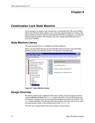Xilinx System Generator v2.1



                                                                                            Chapter 9



Combination Lock State Machine
                    In this example we design a state machine for a combination lock. We use the Xilinx
                    Mealy State Machine block which is part of the State Machine Reference Library. The
                    state machine is realized with block and distributed RAMs, resulting in a very fast and
                    efﬁcient implementation. This example uses only a single block RAM and runs at
                    more than 150 MHz.

State Machine Library
                    The state machine library is available in the Xilinx Blockset.
                    When you start MATLAB and open the Simulink Library Browser, open the Xilinx
                    Blockset and the State Machine section. You should see the following:




                    Figure 9-1 State Machine Library

Design Overview
                    We start by deﬁning the combination lock state machine. It has one input X and two
                    outputs UNLOCK and HINT. The UNLOCK output should be 1 if and only if X is 0 and
                    the sequence of inputs received on X in the preceding seven cycles was '0110111'. The
                    HINT output should be 1 if and only if the current value of X is the correct one to move
                    the state machine closer to the unlocked state (with UNLOCK = 1).
                    The next state/output table for the state machine is shown below.




52                                                                                   Xilinx Development System
 