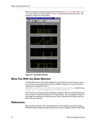 Xilinx System Generator v2.1


                    When the design is simulated using [0 0 0 0 0 0 0 0 0 0 0 1 0 1 1 0 1 1 1 0 0 1 1 0 0 1 1 0 1
                    1 1] as the input vector, the sequence '0110111' is found at time offsets 20 and 31. The
                    simulation results are shown below.




                    Figure 9-7 Simulation Results

More Fun With the State Machine
                    A MATLAB function called calcLockMatrices is provided and can be used to create a
                    new next state and output matrix to detect a different sequence. To run the function,
                    change your working directory to
                    $MATLABtoolboxxilinxsysgenexamplesstate_machine and then type
                    [next, out] = calcLockMatrices('0110101101111')
                    The next state and output matrices should be speciﬁed in the state machine block GUI
                    as the values for 'Next State Matrix' and 'Output Matrix'. You can change the input of
                    the design by modifying the 'Input Sequence' block. Resimulate the design and try to
                    detect the new sequence.

References
                    This example is based on the "combination lock" state machine presented on pages
                    399-402 in Digital Design Principles and Practices by John F. Wakerly, Prentice Hall, 1990.




56                                                                                   Xilinx Development System
 