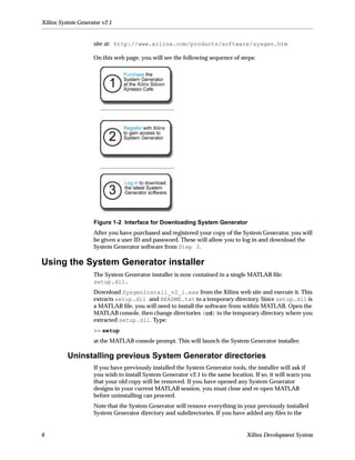 Xilinx System Generator v2.1


                    site at: http://www.xilinx.com/products/software/sysgen.htm

                    On this web page, you will see the following sequence of steps:




                    Figure 1-2 Interface for Downloading System Generator
                    After you have purchased and registered your copy of the System Generator, you will
                    be given a user ID and password. These will allow you to log in and download the
                    System Generator software from Step 3.

Using the System Generator installer
                    The System Generator installer is now contained in a single MATLAB ﬁle:
                    setup.dll.
                    Download SysgenInstall_v2_1.exe from the Xilinx web site and execute it. This
                    extracts setup.dll and README.txt to a temporary directory. Since setup.dll is
                    a MATLAB ﬁle, you will need to install the software from within MATLAB. Open the
                    MATLAB console, then change directories (cd) to the temporary directory where you
                    extracted setup.dll. Type:
                    >> setup
                    at the MATLAB console prompt. This will launch the System Generator installer.

          Uninstalling previous System Generator directories
                    If you have previously installed the System Generator tools, the installer will ask if
                    you wish to install System Generator v2.1 to the same location. If so, it will warn you
                    that your old copy will be removed. If you have opened any System Generator
                    designs in your current MATLAB session, you must close and re-open MATLAB
                    before uninstalling can proceed.
                    Note that the System Generator will remove everything in your previously installed
                    System Generator directory and subdirectories. If you have added any ﬁles to the


6                                                                                Xilinx Development System
 