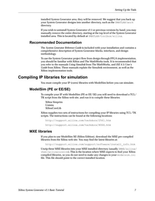 Setting Up the Tools


                     installed System Generator area, they will be removed. We suggest that you back up
                     your System Generator designs into another directory, such as the $MATLAB/work
                     directory.
                     If you wish to uninstall System Generator v2.1 or previous versions by hand, you may
                     manually remove the entire directory, starting at the top level of the System Generator
                     installed area. This is located by default at $MATLAB/toolbox/xilinx.

          Recommended Documentation
                     The System Generator Reference Guide is included with your installation and contains a
                     comprehensive description of System Generator blocks, interfaces, and design
                     methodology.
                     To use the System Generator project ﬂow from design through FPGA implementation,
                     you should be familiar with Xilinx and The MathWorks tools. It is recommended that
                     you refer to the manuals Using Simulink from The MathWorks, and ISE 4.1i User’s
                     Guide from Xilinx. These manuals explain the Simulink environment, as well as the
                     Xilinx implementation tools.

Compiling IP libraries for simulation
                     You must compile your IP (cores) libraries with ModelSim before you can simulate.

          ModelSim (PE or EE/SE)
                     To compile your IP with ModelSim (PE or EE/SE) you will need to download a TCL/
                     TK script from the Xilinx web site, and run it to compile these libraries:
                         Xilinx Simprim
                         Unisim
                         XilinxCoreLib
                     Xilinx supplies two sets of instructions for compiling your IP libraries using TCL/TK
                     scripts. The instructions can be found at the following locations:
                         http://support.xilinx.com/techdocs/2561.htm
                         http://support.xilinx.com/techdocs/8066.htm

          MXE libraries
                     If you plan to use ModelSim XE (Xilinx Edition), download the MXE pre-compiled
                     libraries from the Xilinx web site. You may ﬁnd the latest libraries at:
                         http://support.xilinx.com/support/software/install_info.htm
                     Unzip these MXE libraries into your MXE installed directory (usually $MXE/xilinx/
                     vhdl/xilinxcorelib). This is the location where MXE expects to ﬁnd your Xilinx
                     compiled libraries, so you do not need to make any changes to your modelsim.ini
                     ﬁle. This ﬁle should point to the correct installed location.




Xilinx System Generator v2.1 Basic Tutorial                                                               7
 