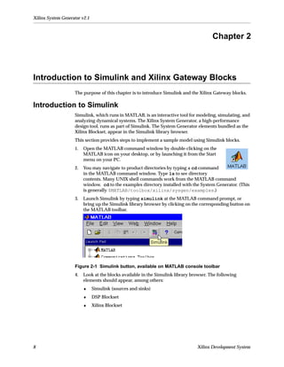 Xilinx System Generator v2.1



                                                                                        Chapter 2



Introduction to Simulink and Xilinx Gateway Blocks
                    The purpose of this chapter is to introduce Simulink and the Xilinx Gateway blocks.

Introduction to Simulink
                    Simulink, which runs in MATLAB, is an interactive tool for modeling, simulating, and
                    analyzing dynamical systems. The Xilinx System Generator, a high-performance
                    design tool, runs as part of Simulink. The System Generator elements bundled as the
                    Xilinx Blockset, appear in the Simulink library browser.
                    This section provides steps to implement a sample model using Simulink blocks.
                    1.   Open the MATLAB command window by double-clicking on the
                         MATLAB icon on your desktop, or by launching it from the Start
                         menu on your PC.
                    2.   You may navigate to product directories by typing a cd command
                         in the MATLAB command window. Type ls to see directory
                         contents. Many UNIX shell commands work from the MATLAB command
                         window. cd to the examples directory installed with the System Generator. (This
                         is generally $MATLAB/toolbox/xilinx/sysgen/examples.)
                    3.   Launch Simulink by typing simulink at the MATLAB command prompt, or
                         bring up the Simulink library browser by clicking on the corresponding button on
                         the MATLAB toolbar.




                    Figure 2-1 Simulink button, available on MATLAB console toolbar
                    4.   Look at the blocks available in the Simulink library browser. The following
                         elements should appear, among others:
                         ♦     Simulink (sources and sinks)
                         ♦     DSP Blockset
                         ♦     Xilinx Blockset




8                                                                               Xilinx Development System
 
