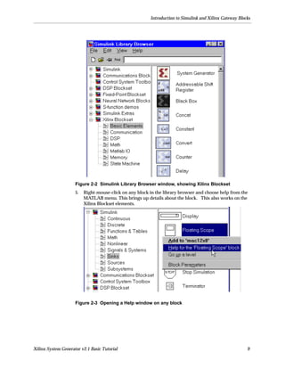 Introduction to Simulink and Xilinx Gateway Blocks




                     Figure 2-2 Simulink Library Browser window, showing Xilinx Blockset
                     5.   Right-mouse-click on any block in the library browser and choose help from the
                          MATLAB menu. This brings up details about the block. This also works on the
                          Xilinx Blockset elements.




                     Figure 2-3 Opening a Help window on any block




Xilinx System Generator v2.1 Basic Tutorial                                                              9
 