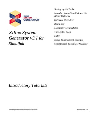Setting up the Tools
                                              Introduction to Simulink and the
                                              Xilinx Gateway
                                              Software Overview
                                              Black Box
                                              Multiplier Accumulator

Xilinx System                                 The Costas Loop
                                              Filter
Generator v2.1 for                            Image Enhancement Example
Simulink                                      Combination Lock State Machine




Introductory Tutorials




Xilinx System Generator v2.1 Basic Tutorial                          Printed in U.S.A.
 