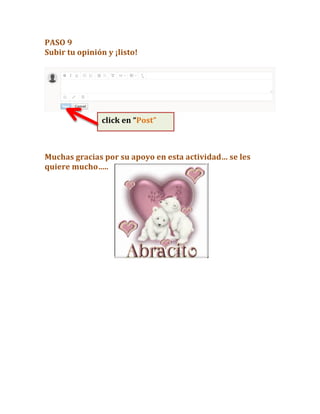 PASO	
  9	
  
Subir	
  tu	
  opinión	
  y	
  ¡listo!	
  	
  
	
  
	
  
	
  
	
  
	
  
	
  
Muchas	
  gracias	
  por	
  su	
  apoyo	
  en	
  esta	
  actividad…	
  se	
  les	
  
quiere	
  mucho…..	
  	
  
	
  
	
  
	
  
	
  
	
  
	
  
	
  
	
  
	
  
	
  
	
  
	
  
	
  
	
  
	
  
	
  
	
  
	
  
	
  
	
  
	
  
click	
  en	
  “Post”
	
  
 