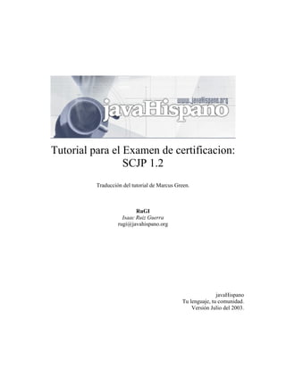 Tutorial para el Examen de certificacion:
                 SCJP 1.2
          Traducción del tutorial de Marcus Green.



                           RuGI
                     Isaac Ruiz Guerra
                   rugi@javahispano.org




                                                             javaHispano
                                              Tu lenguaje, tu comunidad.
                                                  Versión Julio del 2003.
 