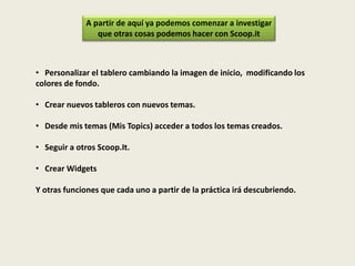 • Personalizar el tablero cambiando la imagen de inicio, modificando los
colores de fondo.
• Crear nuevos tableros con nuevos temas.
• Desde mis temas (Mis Topics) acceder a todos los temas creados.
• Seguir a otros Scoop.It.
• Crear Widgets
Y otras funciones que cada uno a partir de la práctica irá descubriendo.
A partir de aquí ya podemos comenzar a investigar
que otras cosas podemos hacer con Scoop.it
 