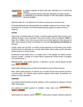 14
un espacio pequeño de lectura (del valor reportado) con el nombre del
reportero
u n espacio grande de lectura (del valor reportado) sin ningún nombre
un deslizable que le permite manipular el valor del reportero (disponible
solo para variables)
Haciendo doble clic o clic derecho en el monitor se cambia de un formato a otro.
El formato deslizante solo está disponible para variables creadas por los usuarios. Haga
clic derecho en el monitor en el formato deslizante para ajustar sus valores mínimos y
máximos.
LISTAS
Usted crear y manipular listas en Scratch. Las listas pueden guardar tanto números como
cadenas de letras u otros caracteres. Para crear una lista, vaya a la categoría “Datos” y
haga clic en (Make a List). Una vez que usted crea una lista, aparecen varios bloques de
listas. Estos bloques de listas se describen en la sección Descripciones de Bloques de
esta guía.
Cuando usted crea una lista, un monitor de lista aparecerá en el Escenario. Ese monitor
muestra todos los elementos en una lista determinada. Usted puede escribir elementos
directamente en el monitor de lista.
Inicialmente la lista estará vacía y su longitud será 0. Para agregar una casilla a la lista,
presione el botón + ubicado en la parte inferior izquierda del monitor de lista. La longitud
se incrementará en 1.
Alternativamente, usted puede adicionar un elemento a la lista, usando bloques de lista
como .
Usted puede redimensionar el monitor de lista desde la esquina inferior derecha.
Nota: Usted puede presionar clic derecho en un monitor de lista para exportar una lista a
un archivo plano .txt. También puede importar cualquier archivo plano .txt existente, con
valores en líneas separadas.
CADENAS
Las cadenas están formadas por letras, palabras u otros caracteres (ej. Manzana; Octubre
2009; Usted gana!).
Las cadenas se pueden guardar en variables o listas, tales como o
.
Usted puede unir cadenas usando . Usted puede comparar cadenas usando los
 