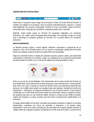 16
CREAR PROYECTOSEN LÍNEA
Para crear un proyecto nuevo, haga clic en la opción “Crear” en el sitio Web de Scratch. A
medida que trabaja en el proyecto, este se guarda automáticamente; siempre y cuando
haya ingresado con usuario y contraseña. Cuando se crea un proyecto, usted es el único
que puede verlo. Después de compartirlo, cualquiera puede verlo y reusarlo.
Además, usted puede cargar en Scratch 2.0 proyectos realizados con versiones
anteriores, los cuales serán completamente funcionales. Sin embargo, tenga en cuenta
que si descarga un proyecto grabado en Scratch 2.0, no podrá abrirlo con versiones
anteriores.
MOCHILA/MORRAL
La Mochila permite copiar y mover objetos, disfraces, escenarios y programas de un
proyecto a otro. Si ha iniciado sesión con su usuario y contraseña, puede abrir la mochila
dentro de cualquier proyecto (está en la parte inferior de la pantalla).
Haga clic sostenido sobre un objeto de cualquier proyecto, propio o ajeno, que usted esté
consultando y arrástrelo a la mochila. Luego, en cualquiera de sus proyectos usted podrá
arrastrar desde la mochila, uno o más de los objetos que haya guardado en ella.
Esta es una de las funcionalidades más interesantes de la nueva versión de Scratch ya
que facilita tanto reusar elementos de otros proyectos, como mezclar dos o más proyectos
para crear uno nuevo. Cuando un usuario de Scratch hace una copia del proyecto de otra
persona y lo modifica para añadir sus propias ideas (por ejemplo, mediante el cambio de
programas o disfraces), el proyecto resultante es una re-mezcla (remix). Todo proyecto
compartido con el sitio Web de Scratch puede ser remezclado. Incluso, cualquier cambio,
por pequeño que sea, es una remezcla válida; siempre y cuando se dé crédito al creador
original del proyecto y a otros usuarios que han hecho contribuciones significativas a la
remezcla.
El equipo desarrollador de Scratch considera que analizar proyectos y realizar re-mezclas
interesantes, constituye una forma de aprender a programar y de obtener ideas
interesantes. Esta es la razón principal por la cual todos los usuarios pueden acceder al
código fuente de cualquier proyecto compartido en el sitio web de Scratch. La única forma
 