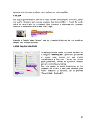 17
para que otras personas no utilicen sus creaciones, es no compartirlas.
CÁMARA
Los bloques para manejar la cámara de video, incluidos en la categoría “Sensores”, abren
una puerta interesante para nuevos proyectos tipo Microsoft Xbox + Kinect. Se puede
utilizar la cámara web del computador para programar la interacción con proyectos
mediante el movimiento de las manos o del cuerpo.
Consulte la Galería “Video Sensing” para ver proyectos Scratch en los que se utilizan
bloques para manejar la cámara.
CREAR BLOQUES PROPIOS
La opción para crear nuevos bloques se encuentra en
la categoría “Más bloques”. Opción esta que permite
al usuario crear bloques con sus propios
procedimientos y funciones. También les permite
pasar parámetros, además de especificar variables
para procedimientos y funciones.
Con esta opción se puede implementar en los
proyectos de Scratch la estructura recursiva; para
mayor ilustración al respecto, ver el proyecto
“Recursividad – Scratch 2.0”.
 