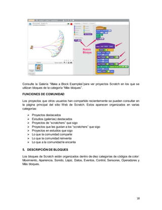 18
Consulte la Galería “Make a Block Examples”para ver proyectos Scratch en los que se
utilizan bloques de la categoría “Más bloques”.
FUNCIONES DE COMUNIDAD
Los proyectos que otros usuarios han compartido recientemente se pueden consultar en
la página principal del sitio Web de Scratch. Estos aparecen organizados en varias
categorías:
 Proyectos destacados
 Estudios (galerías) destacados
 Proyectos de “scratchers” que sigo
 Proyectos que les gustan a los “scratchers” que sigo
 Proyectos en estudios que sigo
 Lo que la comunidad comparte
 Lo que la comunidad reinventa
 Lo que a la comunidad le encanta
5. DESCRIPCIÓN DE BLOQUES
Los bloques de Scratch están organizados dentro de diez categorías de códigos de color:
Movimiento, Apariencia, Sonido, Lápiz, Datos, Eventos, Control, Sensores, Operadores y
Más bloques.
 