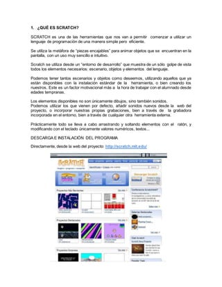 1. ¿QUÉ ES SCRATCH?
SCRATCH es una de las herramientas que nos van a permitir comenzar a utilizar un
lenguaje de programación de una manera simple pero eficiente.
Se utiliza la metáfora de “piezas encajables” para animar objetos que se encuentran en la
pantalla, con un uso muy sencillo e intuitivo.
Scratch se utiliza desde un “entorno de desarrollo” que muestra de un sólo golpe de vista
todos los elementos necesarios: escenario, objetos y elementos del lenguaje.
Podemos tener tantos escenarios y objetos como deseemos, utilizando aquellos que ya
están disponibles con la instalación estándar de la herramienta, o bien creando los
nuestros. Este es un factor motivacional más a la hora de trabajar con el alumnado desde
edades tempranas.
Los elementos disponibles no son únicamente dibujos, sino también sonidos.
Podemos utilizar los que vienen por defecto, añadir sonidos nuevos desde la web del
proyecto, o incorporar nuestras propias grabaciones, bien a través de la grabadora
incorporada en el entorno, bien a través de cualquier otra herramienta externa.
Prácticamente todo se lleva a cabo arrastrando y soltando elementos con el ratón, y
modificando con el teclado únicamente valores numéricos, textos...
DESCARGA E INSTALACIÓN DEL PROGRAMA
Directamente, desde la web del proyecto: http://scratch.mit.edu/
 