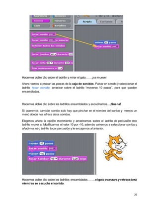 26
Hacemos doble clic sobre el ladrillo y mirar el gato…….¡se mueve!
Ahora vamos a probar las piezas de la caja de sonidos. Pulsar en sonido y seleccionar el
ladrillo tocar sonido, arrastrar sobre el ladrillo “moverse 10 pasos”, para que queden
ensamblados.
Hacemos doble clic sobre los ladrillos ensamblados y escuchamos....¡Suena!
Si queremos cambiar sonido solo hay que pinchar en el nombre del sonido y vernos un
menú donde nos ofrece otros sonidos.
Elegimos ahora la opción movimiento y arrastramos sobre el ladrillo de percusión otro
ladrillo mover a. Modificamos el valor 10 por -10, además volvemos a seleccionar sonido y
añadimos otro ladrillo tocar percusión y le encajamos al anterior.
Hacemos doble clic sobre los ladrillos ensamblados……..el gato avanzara y retrocederá
mientras se escucha el sonido.
 