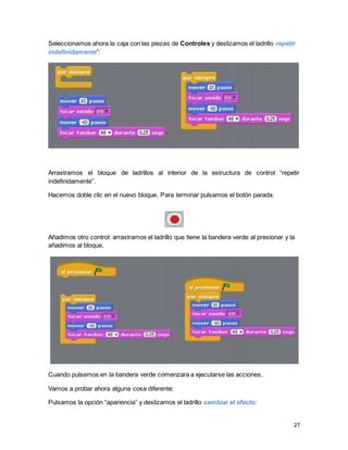 27
Seleccionamos ahora la caja con las piezas de Controles y deslizamos el ladrillo repetir
indefinidamente”:
Arrastramos el bloque de ladrillos al interior de la estructura de control “repetir
indefinidamente”.
Hacemos doble clic en el nuevo bloque. Para terminar pulsamos el botón parada.
Añadimos otro control: arrastramos el ladrillo que tiene la bandera verde al presionar y la
añadimos al bloque.
Cuando pulsemos en la bandera verde comenzara a ejecutarse las acciones.
Vamos a probar ahora alguna cosa diferente:
Pulsamos la opción “apariencia” y deslizamos el ladrillo cambiar el efecto:
 