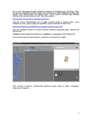 3
En la zona “Descargar Scratch” podemos encontrar un instalador para Windows y Mac.
No hay aún paquetes específicos para Linux (indican que están trabajando en ello), pero
existen unas instrucciones (en inglés) sobre cómo hacerlo funcionar bajo distintas
distribuciones de este sistema en los foros del proyecto:
http://scratch.mit.edu/forums/viewtopic.php?id=21
Para los menos familiarizados con el inglés, también existe un tutorial sobre cómo
instalarlo en Linux, paso a paso (¡en español!), que se menciona en dicho foro:
http://eccp.blogspot.com/2007/01/cmo-instalar-scratch-en-linux.html
Una vez instalado Scratch en nuestro sistema, estamos preparados para utilizarlo por
primera vez.
PRIMERA EJECUCIÓN DE SCRATCH. CAMBIAR EL LENGUAJE POR DEFECTO.
En la primera ejecución del programa, el entorno se encuentra en inglés:
Para cambiar el idioma, simplemente debemos pulsar sobre el botón “Language”,
seleccionar “Español”...
 