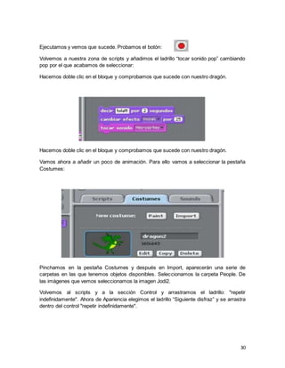 30
Ejecutamos y vemos que sucede. Probamos el botón:
Volvemos a nuestra zona de scripts y añadimos el ladrillo “tocar sonido pop” cambiando
pop por el que acabamos de seleccionar:
Hacemos doble clic en el bloque y comprobamos que sucede con nuestro dragón.
Hacemos doble clic en el bloque y comprobamos que sucede con nuestro dragón.
Vamos ahora a añadir un poco de animación. Para ello vamos a seleccionar la pestaña
Costumes:
Pinchamos en la pestaña Costumes y después en Import, aparecerán una serie de
carpetas en las que tenemos objetos disponibles. Seleccionamos la carpeta People. De
las imágenes que vemos seleccionamos la imagen Jodi2.
Volvemos al scripts y a la sección Control y arrastramos el ladrillo: "repetir
indefinidamente". Ahora de Apariencia elegimos el ladrillo “Siguiente disfraz” y se arrastra
dentro del control "repetir indefinidamente".
 