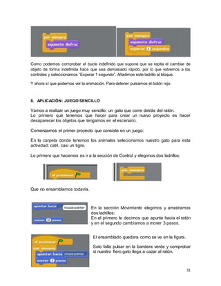 31
Como podemos comprobar el bucle indefinido que supone que se repita el cambiar de
objeto de forma indefinida hace que sea demasiado rápido, por lo que volvemos a los
controles y seleccionamos “Esperar 1 segundo”. Añadimos este ladrillo al bloque.
Y ahora sí que podemos ver la animación. Para detener pulsamos el botón rojo.
8. APLICACIÓN: JUEGO SENCILLO
Vamos a realizar un juego muy sencillo: un gato que corre detrás del ratón.
Lo primero que tenemos que hacer para crear un nuevo proyecto es hacer
desaparecer los objetos que tengamos en el escenario.
Comenzamos el primer proyecto que consiste en un juego:
En la carpeta donde tenemos los animales selecionamos nuestro gato para esta
actividad: cat4, casi un tigre.
Lo primero que hacemos es ir a la sección de Control y elegimos dos ladrillos:
Que no ensamblamos todavía.
En la sección Movimiento elegimos y arrastramos
dos ladrillos:
En el primero le decimos que apunte hacia el ratón
y en el segundo cambiamos a mover 3 pasos.
El ensamblado quedara como se ve en la figura.
Solo falta pulsar en la bandera verde y comprobar
si nuestro fiero gato llega a cazar al ratón.
 