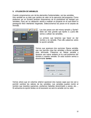 32
9. UTILIZACIÓN DE VARIABLES
Cuando programamos uno de los elementos fundamentales son las variables.
Una variable es un dato que cambia de valor en la ejecución del programa. Como
podemos ver en Scratch también disponemos de la posibilidad de trabajar con
variables. Para ver su utilización vamos a realizar un proyecto en el cual shark1-b
perseguirá fish3 intentando tragárselo. Seleccionamos los peces en la carpeta de
Animals.
Los dos peces son del mismo tamaño y Sprite1
debe ser más grande que Sprite 2 y para ello
vamos a utilizar las variables.
Lo primero que tenemos que hacer es dar
nombre a la variable. Para ello pulsamos sobre
la opción variable
Vemos que aparecen dos opciones: Nueva variable,
que nos permite crear las variables y Borrar variable
para eliminarla. Pulsamos en Nueva variable y
aparece una nueva ventana en la cual podremos dar
nombre a nuestra variable. En esta ocasión vamos a
denominarla tanteo.
Vemos ahora que en columna anterior aparecen dos nuevas cajas que nos van a
permitir cambiar los valores de las variables. Las variables pueden recibir el
nombre que nosotros queramos, podíamos haberlas denominado x, peces, etc….
Si activamos la opción tanteo en el escenario se verá la variable con su valor.
 