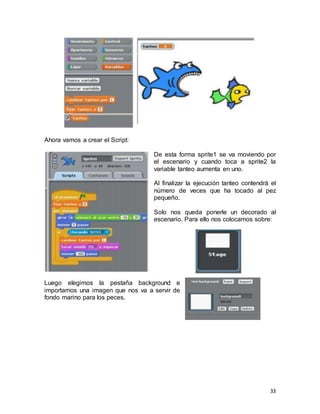 33
Ahora vamos a crear el Script:
De esta forma sprite1 se va moviendo por
el escenario y cuando toca a sprite2 la
variable tanteo aumenta en uno.
Al finalizar la ejecución tanteo contendrá el
número de veces que ha tocado al pez
pequeño.
Solo nos queda ponerle un decorado al
escenario. Para ello nos colocamos sobre:
Luego elegimos la pestaña background e
importamos una imagen que nos va a servir de
fondo marino para los peces.
 