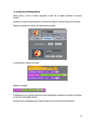 35
10. UN BALÓN SORPRENDENTE
Ahora vamos a crear un botón cliqueable a partir de un objeto insertado en nuestra
escena.
Iniciamos un nuevo proyecto para el cual vamos a elegir la carpeta Things de Costumes.
Elegimos la pelota de colores y la denominamos pelota:
A continuación creamos el scritps:
Mediante el ladrillo
Conseguimos que cuando pulsamos la tecla espaciadora, además de cambiar de colores,
se oye una nota elegida al azar.
De esta forma conseguimos que nuestro programa funcione de forma interactiva.
 