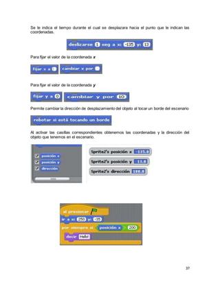 37
Se le indica el tiempo durante el cual se desplazara hacia el punto que le indican las
coordenadas.
Para fijar el valor de la coordenada x
Para fijar el valor de la coordenada y
Permite cambiar la dirección de desplazamiento del objeto al tocar un borde del escenario
Al activar las casillas correspondientes obtenemos las coordenadas y la dirección del
objeto que tenemos en el escenario.
 