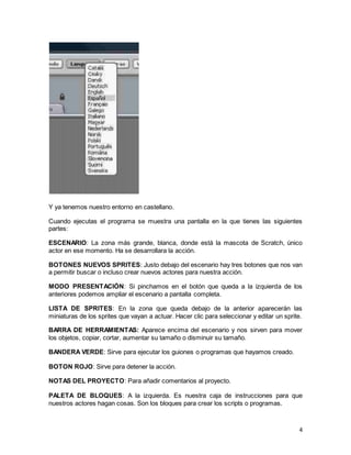 4
Y ya tenemos nuestro entorno en castellano.
Cuando ejecutas el programa se muestra una pantalla en la que tienes las siguientes
partes:
ESCENARIO: La zona más grande, blanca, donde está la mascota de Scratch, único
actor en ese momento. Ha se desarrollara la acción.
BOTONES NUEVOS SPRITES: Justo debajo del escenario hay tres botones que nos van
a permitir buscar o incluso crear nuevos actores para nuestra acción.
MODO PRESENTACIÓN: Si pinchamos en el botón que queda a la izquierda de los
anteriores podemos ampliar el escenario a pantalla completa.
LISTA DE SPRITES: En la zona que queda debajo de la anterior aparecerán las
miniaturas de los sprites que vayan a actuar. Hacer clic para seleccionar y editar un sprite.
BARRA DE HERRAMIENTAS: Aparece encima del escenario y nos sirven para mover
los objetos, copiar, cortar, aumentar su tamaño o disminuir su tamaño.
BANDERA VERDE: Sirve para ejecutar los guiones o programas que hayamos creado.
BOTON ROJO: Sirve para detener la acción.
NOTAS DEL PROYECTO: Para añadir comentarios al proyecto.
PALETA DE BLOQUES: A la izquierda. Es nuestra caja de instrucciones para que
nuestros actores hagan cosas. Son los bloques para crear los scripts o programas.
 