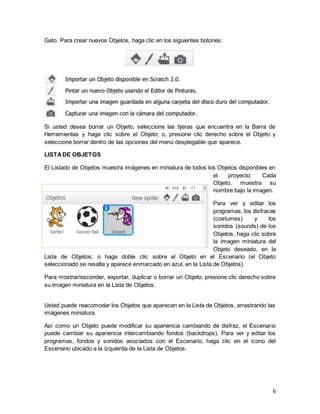 6
Gato. Para crear nuevos Objetos, haga clic en los siguientes botones:
Si usted desea borrar un Objeto, seleccione las tijeras que encuentra en la Barra de
Herramientas y haga clic sobre el Objeto; o, presione clic derecho sobre el Objeto y
seleccione borrar dentro de las opciones del menú desplegable que aparece.
LISTADE OBJETOS
El Listado de Objetos muestra imágenes en miniatura de todos los Objetos disponibles en
el proyecto. Cada
Objeto, muestra su
nombre bajo la imagen.
Para ver y editar los
programas, los disfraces
(costumes) y los
sonidos (sounds) de los
Objetos, haga clic sobre
la imagen miniatura del
Objeto deseado, en la
Lista de Objetos; o haga doble clic sobre el Objeto en el Escenario (el Objeto
seleccionado se resalta y aparece enmarcado en azul, en la Lista de Objetos).
Para mostrar/esconder, exportar, duplicar o borrar un Objeto, presione clic derecho sobre
su imagen miniatura en la Lista de Objetos.
Usted puede reacomodar los Objetos que aparecen en la Lista de Objetos, arrastrando las
imágenes miniatura.
Así como un Objeto puede modificar su apariencia cambiando de disfraz, el Escenario
puede cambiar su apariencia intercambiando fondos (backdrops). Para ver y editar los
programas, fondos y sonidos asociados con el Escenario, haga clic en el ícono del
Escenario ubicado a la izquierda de la Lista de Objetos.
 