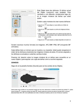 8
Este Objeto tiene dos disfraces. El disfraz actual
del Objeto (costume1) esta resaltado. Para
cambiarlo a uno diferente, simplemente haga clic
en la imagen miniatura del disfraz que usted
quiere.
Existen cuatro maneras de crear nuevos disfraces:
Scratch reconoce muchos formatos de imágenes: JPG, BMP, PNG, GIF (incluyendo GIF
animados).
Cada disfraz tiene un número que se muestra a su izquierda. Usted puede reorganizar el
orden de los disfraces arrastrando las imágenes miniatura de estos. El número asignado a
los disfraces se actualiza si usted les cambia el orden.
Presione clic derecho sobre la imagen miniatura de un disfraz para convertirlo en un
nuevo Objeto o para exportar una copia del disfraz como un archivo separado.
SONIDOS
Haga clic en la pestaña Sonidos (Sounds) para ver los sonidos de los Objetos.
 