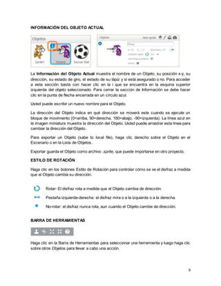 9
INFORMACIÓN DEL OBJETO ACTUAL
La Información del Objeto Actual muestra el nombre de un Objeto, su posición x-y, su
dirección, su estado de giro, el estado de su lápiz y si está asegurado o no. Para acceder
a esta sección basta con hacer clic en la i que se encuentra en la esquina superior
izquierda del objeto seleccionado. Para cerrar la sección de Información se debe hacer
clic en la punta de flecha encerrada en un círculo azul.
Usted puede escribir un nuevo nombre para el Objeto.
La dirección del Objeto indica en qué dirección se moverá este cuando se ejecute un
bloque de movimiento (0=arriba, 90=derecha, 180=abajo, -90=izquierda). La línea azul en
la imagen miniatura muestra la dirección del Objeto. Usted puede arrastrar esta línea para
cambiar la dirección del Objeto.
Para exportar un Objeto (sabe to local file), haga clic derecho sobre el Objeto en el
Escenario o en la Lista de Objetos.
Exportar guarda el Objeto como archivo .sprite, que puede importarse en otro proyecto.
ESTILO DE ROTACIÓN
Haga clic en los botones Estilo de Rotación para controlar cómo se ve el disfraz a medida
que el Objeto cambia su dirección.
Rotar: El disfraz rota a medida que el Objeto cambia de dirección.
Pestaña izquierda-derecha: el disfraz mira o a la izquierda o a la derecha.
No-rotar: el disfraz nunca rota, aun cuando el Objeto cambie de dirección.
BARRA DE HERRAMIENTAS
Haga clic en la Barra de Herramientas para seleccionar una herramienta y luego haga clic
sobre otros Objetos para llevar a cabo una acción.
 
