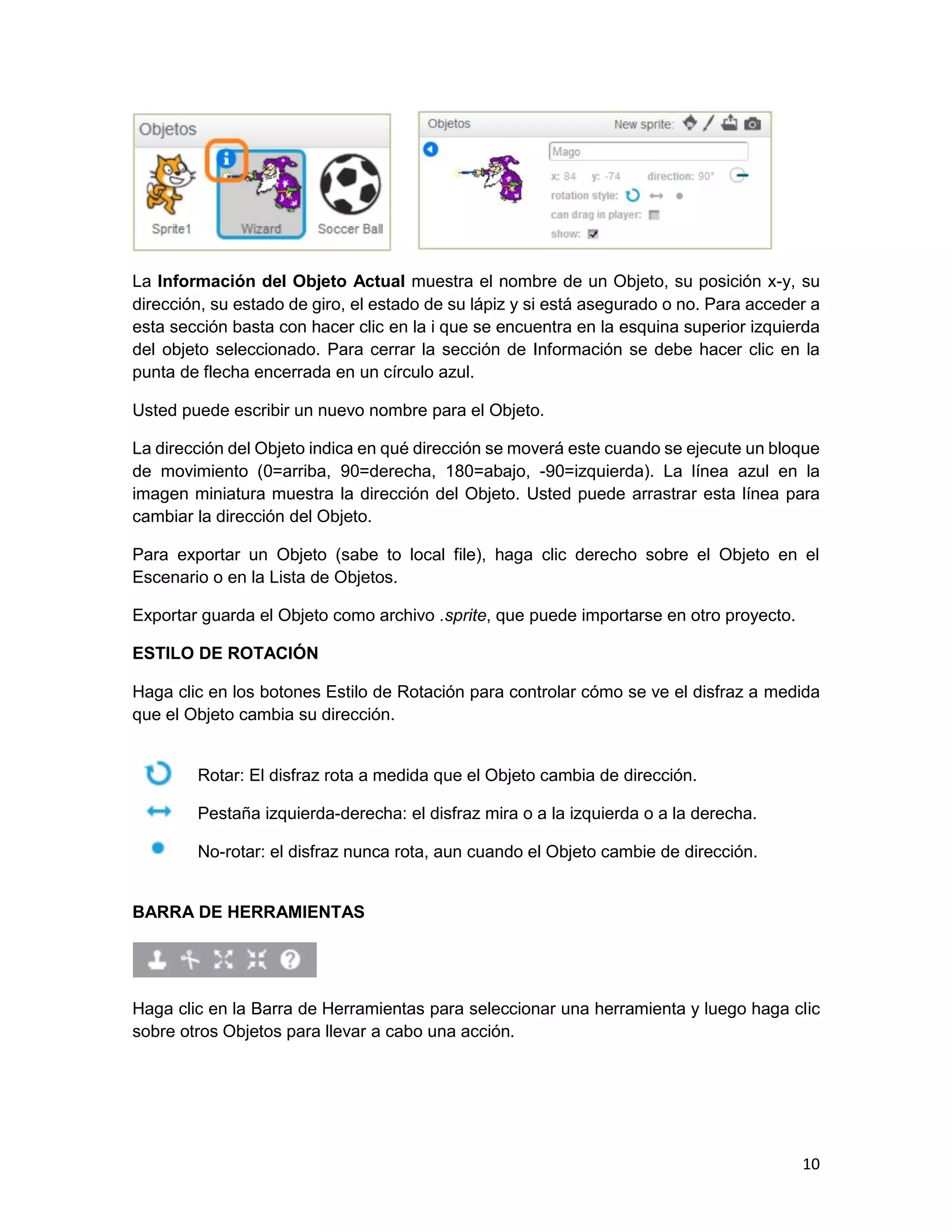 10
La Información del Objeto Actual muestra el nombre de un Objeto, su posición x-y, su
dirección, su estado de giro, el estado de su lápiz y si está asegurado o no. Para acceder a
esta sección basta con hacer clic en la i que se encuentra en la esquina superior izquierda
del objeto seleccionado. Para cerrar la sección de Información se debe hacer clic en la
punta de flecha encerrada en un círculo azul.
Usted puede escribir un nuevo nombre para el Objeto.
La dirección del Objeto indica en qué dirección se moverá este cuando se ejecute un bloque
de movimiento (0=arriba, 90=derecha, 180=abajo, -90=izquierda). La línea azul en la
imagen miniatura muestra la dirección del Objeto. Usted puede arrastrar esta línea para
cambiar la dirección del Objeto.
Para exportar un Objeto (sabe to local file), haga clic derecho sobre el Objeto en el
Escenario o en la Lista de Objetos.
Exportar guarda el Objeto como archivo .sprite, que puede importarse en otro proyecto.
ESTILO DE ROTACIÓN
Haga clic en los botones Estilo de Rotación para controlar cómo se ve el disfraz a medida
que el Objeto cambia su dirección.
Rotar: El disfraz rota a medida que el Objeto cambia de dirección.
Pestaña izquierda-derecha: el disfraz mira o a la izquierda o a la derecha.
No-rotar: el disfraz nunca rota, aun cuando el Objeto cambie de dirección.
BARRA DE HERRAMIENTAS
Haga clic en la Barra de Herramientas para seleccionar una herramienta y luego haga clic
sobre otros Objetos para llevar a cabo una acción.
 