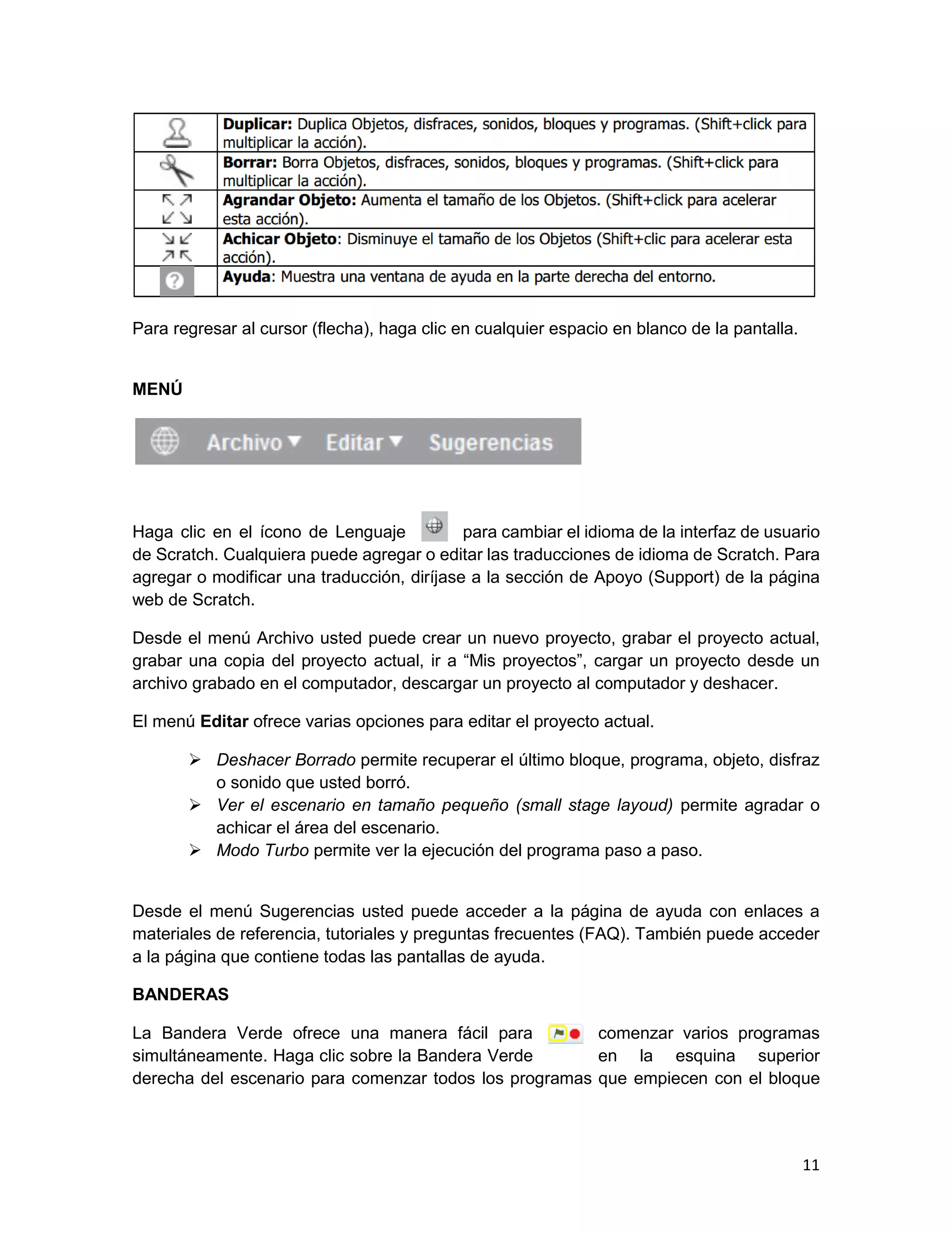 11
Para regresar al cursor (flecha), haga clic en cualquier espacio en blanco de la pantalla.
MENÚ
Haga clic en el ícono de Lenguaje para cambiar el idioma de la interfaz de usuario
de Scratch. Cualquiera puede agregar o editar las traducciones de idioma de Scratch. Para
agregar o modificar una traducción, diríjase a la sección de Apoyo (Support) de la página
web de Scratch.
Desde el menú Archivo usted puede crear un nuevo proyecto, grabar el proyecto actual,
grabar una copia del proyecto actual, ir a “Mis proyectos”, cargar un proyecto desde un
archivo grabado en el computador, descargar un proyecto al computador y deshacer.
El menú Editar ofrece varias opciones para editar el proyecto actual.
 Deshacer Borrado permite recuperar el último bloque, programa, objeto, disfraz
o sonido que usted borró.
 Ver el escenario en tamaño pequeño (small stage layoud) permite agradar o
achicar el área del escenario.
 Modo Turbo permite ver la ejecución del programa paso a paso.
Desde el menú Sugerencias usted puede acceder a la página de ayuda con enlaces a
materiales de referencia, tutoriales y preguntas frecuentes (FAQ). También puede acceder
a la página que contiene todas las pantallas de ayuda.
BANDERAS
La Bandera Verde ofrece una manera fácil para comenzar varios programas
simultáneamente. Haga clic sobre la Bandera Verde en la esquina superior
derecha del escenario para comenzar todos los programas que empiecen con el bloque
 