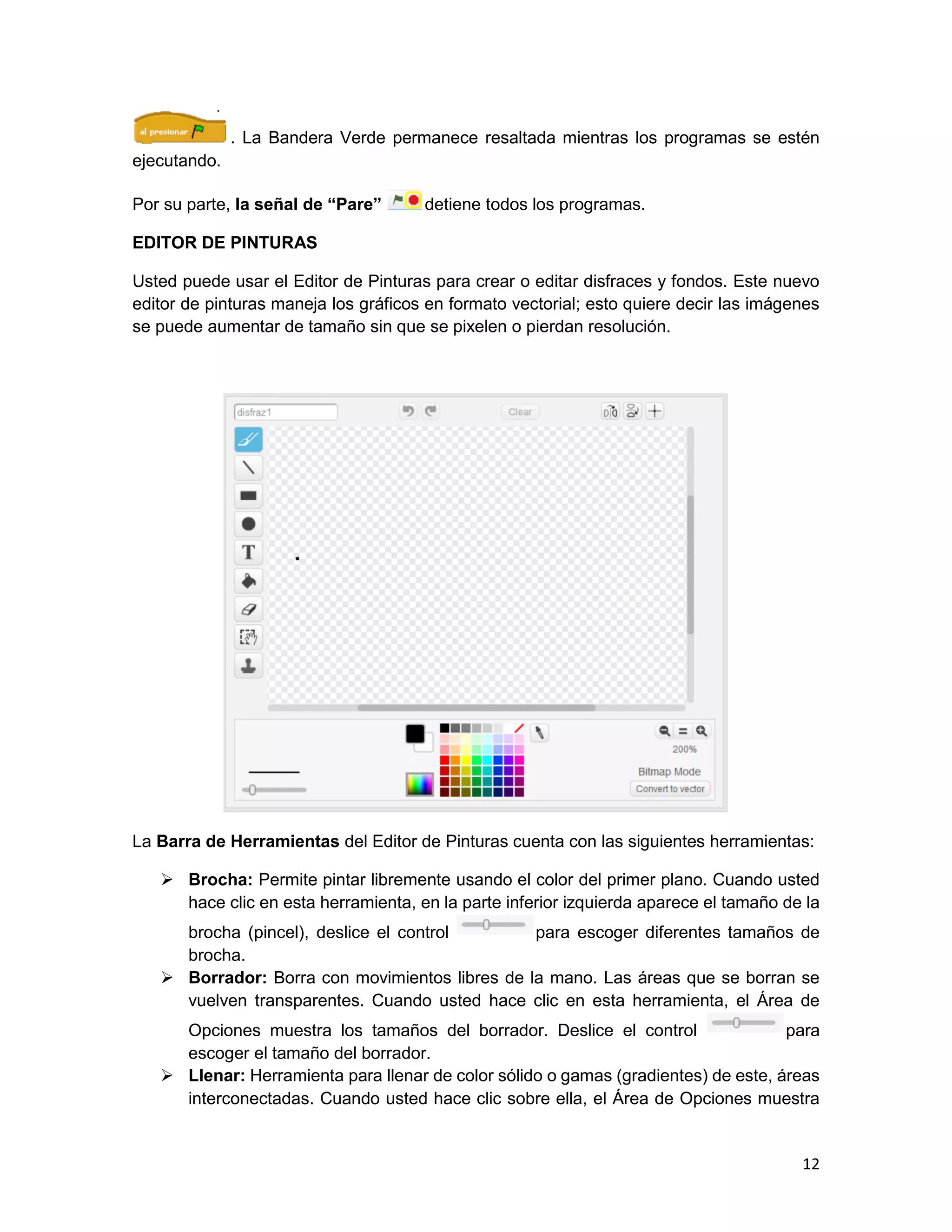 12
. La Bandera Verde permanece resaltada mientras los programas se estén
ejecutando.
Por su parte, la señal de “Pare” detiene todos los programas.
EDITOR DE PINTURAS
Usted puede usar el Editor de Pinturas para crear o editar disfraces y fondos. Este nuevo
editor de pinturas maneja los gráficos en formato vectorial; esto quiere decir las imágenes
se puede aumentar de tamaño sin que se pixelen o pierdan resolución.
La Barra de Herramientas del Editor de Pinturas cuenta con las siguientes herramientas:
 Brocha: Permite pintar libremente usando el color del primer plano. Cuando usted
hace clic en esta herramienta, en la parte inferior izquierda aparece el tamaño de la
brocha (pincel), deslice el control para escoger diferentes tamaños de
brocha.
 Borrador: Borra con movimientos libres de la mano. Las áreas que se borran se
vuelven transparentes. Cuando usted hace clic en esta herramienta, el Área de
Opciones muestra los tamaños del borrador. Deslice el control para
escoger el tamaño del borrador.
 Llenar: Herramienta para llenar de color sólido o gamas (gradientes) de este, áreas
interconectadas. Cuando usted hace clic sobre ella, el Área de Opciones muestra
 