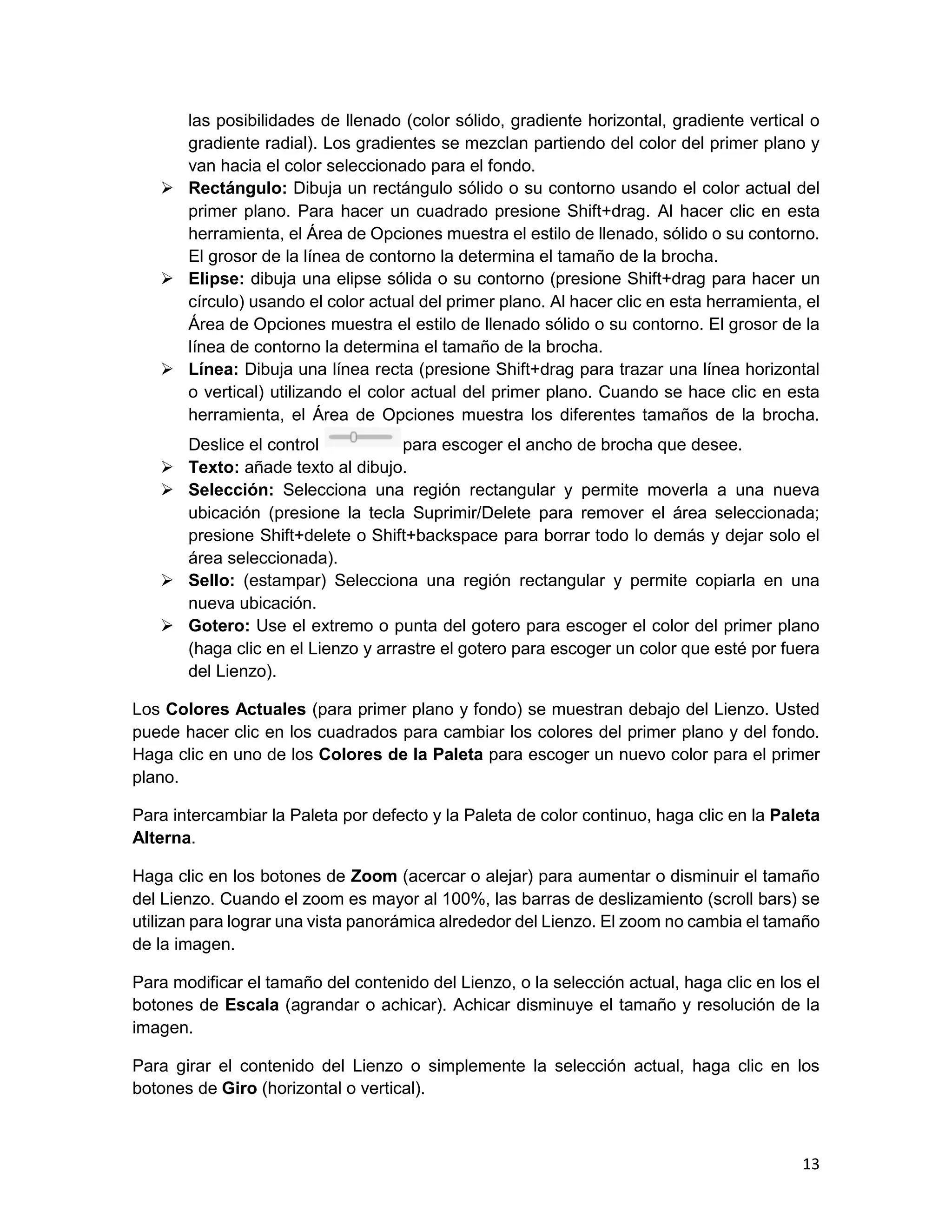 13
las posibilidades de llenado (color sólido, gradiente horizontal, gradiente vertical o
gradiente radial). Los gradientes se mezclan partiendo del color del primer plano y
van hacia el color seleccionado para el fondo.
 Rectángulo: Dibuja un rectángulo sólido o su contorno usando el color actual del
primer plano. Para hacer un cuadrado presione Shift+drag. Al hacer clic en esta
herramienta, el Área de Opciones muestra el estilo de llenado, sólido o su contorno.
El grosor de la línea de contorno la determina el tamaño de la brocha.
 Elipse: dibuja una elipse sólida o su contorno (presione Shift+drag para hacer un
círculo) usando el color actual del primer plano. Al hacer clic en esta herramienta, el
Área de Opciones muestra el estilo de llenado sólido o su contorno. El grosor de la
línea de contorno la determina el tamaño de la brocha.
 Línea: Dibuja una línea recta (presione Shift+drag para trazar una línea horizontal
o vertical) utilizando el color actual del primer plano. Cuando se hace clic en esta
herramienta, el Área de Opciones muestra los diferentes tamaños de la brocha.
Deslice el control para escoger el ancho de brocha que desee.
 Texto: añade texto al dibujo.
 Selección: Selecciona una región rectangular y permite moverla a una nueva
ubicación (presione la tecla Suprimir/Delete para remover el área seleccionada;
presione Shift+delete o Shift+backspace para borrar todo lo demás y dejar solo el
área seleccionada).
 Sello: (estampar) Selecciona una región rectangular y permite copiarla en una
nueva ubicación.
 Gotero: Use el extremo o punta del gotero para escoger el color del primer plano
(haga clic en el Lienzo y arrastre el gotero para escoger un color que esté por fuera
del Lienzo).
Los Colores Actuales (para primer plano y fondo) se muestran debajo del Lienzo. Usted
puede hacer clic en los cuadrados para cambiar los colores del primer plano y del fondo.
Haga clic en uno de los Colores de la Paleta para escoger un nuevo color para el primer
plano.
Para intercambiar la Paleta por defecto y la Paleta de color continuo, haga clic en la Paleta
Alterna.
Haga clic en los botones de Zoom (acercar o alejar) para aumentar o disminuir el tamaño
del Lienzo. Cuando el zoom es mayor al 100%, las barras de deslizamiento (scroll bars) se
utilizan para lograr una vista panorámica alrededor del Lienzo. El zoom no cambia el tamaño
de la imagen.
Para modificar el tamaño del contenido del Lienzo, o la selección actual, haga clic en los el
botones de Escala (agrandar o achicar). Achicar disminuye el tamaño y resolución de la
imagen.
Para girar el contenido del Lienzo o simplemente la selección actual, haga clic en los
botones de Giro (horizontal o vertical).
 
