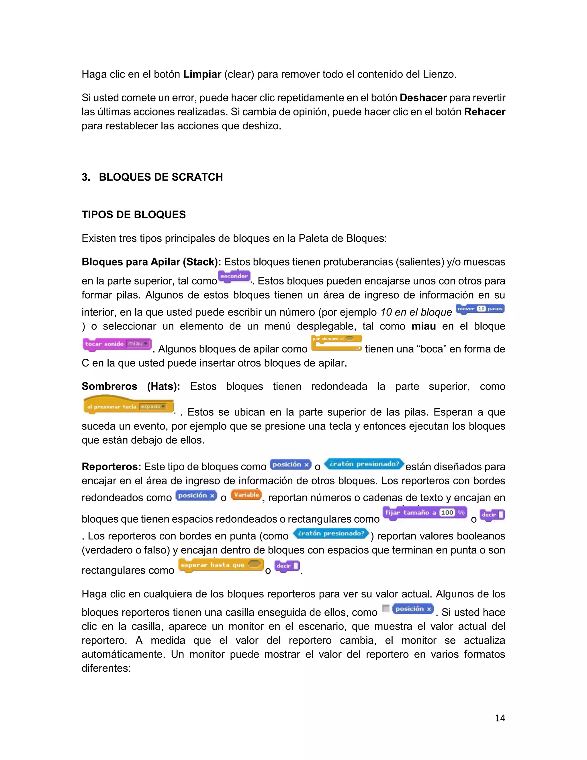 14
Haga clic en el botón Limpiar (clear) para remover todo el contenido del Lienzo.
Si usted comete un error, puede hacer clic repetidamente en el botón Deshacer para revertir
las últimas acciones realizadas. Si cambia de opinión, puede hacer clic en el botón Rehacer
para restablecer las acciones que deshizo.
3. BLOQUES DE SCRATCH
TIPOS DE BLOQUES
Existen tres tipos principales de bloques en la Paleta de Bloques:
Bloques para Apilar (Stack): Estos bloques tienen protuberancias (salientes) y/o muescas
en la parte superior, tal como . Estos bloques pueden encajarse unos con otros para
formar pilas. Algunos de estos bloques tienen un área de ingreso de información en su
interior, en la que usted puede escribir un número (por ejemplo 10 en el bloque
) o seleccionar un elemento de un menú desplegable, tal como miau en el bloque
. Algunos bloques de apilar como tienen una “boca” en forma de
C en la que usted puede insertar otros bloques de apilar.
Sombreros (Hats): Estos bloques tienen redondeada la parte superior, como
. Estos se ubican en la parte superior de las pilas. Esperan a que
suceda un evento, por ejemplo que se presione una tecla y entonces ejecutan los bloques
que están debajo de ellos.
Reporteros: Este tipo de bloques como o están diseñados para
encajar en el área de ingreso de información de otros bloques. Los reporteros con bordes
redondeados como o , reportan números o cadenas de texto y encajan en
bloques que tienen espacios redondeados o rectangulares como o
. Los reporteros con bordes en punta (como ) reportan valores booleanos
(verdadero o falso) y encajan dentro de bloques con espacios que terminan en punta o son
rectangulares como o .
Haga clic en cualquiera de los bloques reporteros para ver su valor actual. Algunos de los
bloques reporteros tienen una casilla enseguida de ellos, como . Si usted hace
clic en la casilla, aparece un monitor en el escenario, que muestra el valor actual del
reportero. A medida que el valor del reportero cambia, el monitor se actualiza
automáticamente. Un monitor puede mostrar el valor del reportero en varios formatos
diferentes:
 